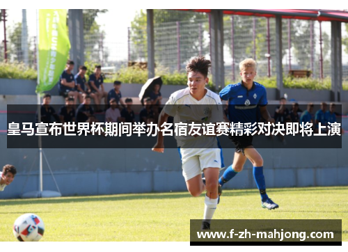 皇马宣布世界杯期间举办名宿友谊赛精彩对决即将上演